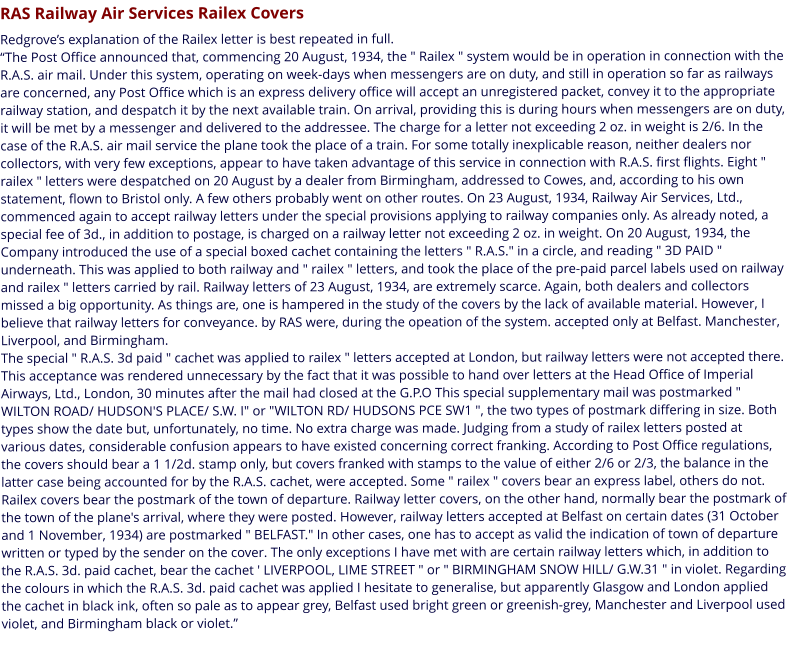 RAS Railway Air Services Railex Covers  Redgrove’s explanation of the Railex letter is best repeated in full. “The Post Office announced that, commencing 20 August, 1934, the " Railex " system would be in operation in connection with the R.A.S. air mail. Under this system, operating on week-days when messengers are on duty, and still in operation so far as railways are concerned, any Post Office which is an express delivery office will accept an unregistered packet, convey it to the appropriate railway station, and despatch it by the next available train. On arrival, providing this is during hours when messengers are on duty, it will be met by a messenger and delivered to the addressee. The charge for a letter not exceeding 2 oz. in weight is 2/6. In the case of the R.A.S. air mail service the plane took the place of a train. For some totally inexplicable reason, neither dealers nor collectors, with very few exceptions, appear to have taken advantage of this service in connection with R.A.S. first flights. Eight " railex " letters were despatched on 20 August by a dealer from Birmingham, addressed to Cowes, and, according to his own statement, flown to Bristol only. A few others probably went on other routes. On 23 August, 1934, Railway Air Services, Ltd., commenced again to accept railway letters under the special provisions applying to railway companies only. As already noted, a special fee of 3d., in addition to postage, is charged on a railway letter not exceeding 2 oz. in weight. On 20 August, 1934, the Company introduced the use of a special boxed cachet containing the letters " R.A.S." in a circle, and reading " 3D PAID " underneath. This was applied to both railway and " railex " letters, and took the place of the pre-paid parcel labels used on railway and railex " letters carried by rail. Railway letters of 23 August, 1934, are extremely scarce. Again, both dealers and collectors missed a big opportunity. As things are, one is hampered in the study of the covers by the lack of available material. However, I believe that railway letters for conveyance. by RAS were, during the opeation of the system. accepted only at Belfast. Manchester, Liverpool, and Birmingham.  The special " R.A.S. 3d paid " cachet was applied to railex " letters accepted at London, but railway letters were not accepted there. This acceptance was rendered unnecessary by the fact that it was possible to hand over letters at the Head Office of Imperial Airways, Ltd., London, 30 minutes after the mail had closed at the G.P.O This special supplementary mail was postmarked " WILTON ROAD/ HUDSON'S PLACE/ S.W. I" or "WILTON RD/ HUDSONS PCE SW1 ", the two types of postmark differing in size. Both types show the date but, unfortunately, no time. No extra charge was made. Judging from a study of railex letters posted at various dates, considerable confusion appears to have existed concerning correct franking. According to Post Office regulations, the covers should bear a 1 1/2d. stamp only, but covers franked with stamps to the value of either 2/6 or 2/3, the balance in the latter case being accounted for by the R.A.S. cachet, were accepted. Some " railex " covers bear an express label, others do not. Railex covers bear the postmark of the town of departure. Railway letter covers, on the other hand, normally bear the postmark of the town of the plane's arrival, where they were posted. However, railway letters accepted at Belfast on certain dates (31 October and 1 November, 1934) are postmarked " BELFAST." In other cases, one has to accept as valid the indication of town of departure written or typed by the sender on the cover. The only exceptions I have met with are certain railway letters which, in addition to the R.A.S. 3d. paid cachet, bear the cachet ' LIVERPOOL, LIME STREET " or " BIRMINGHAM SNOW HILL/ G.W.31 " in violet. Regarding the colours in which the R.A.S. 3d. paid cachet was applied I hesitate to generalise, but apparently Glasgow and London applied the cachet in black ink, often so pale as to appear grey, Belfast used bright green or greenish-grey, Manchester and Liverpool used violet, and Birmingham black or violet.”